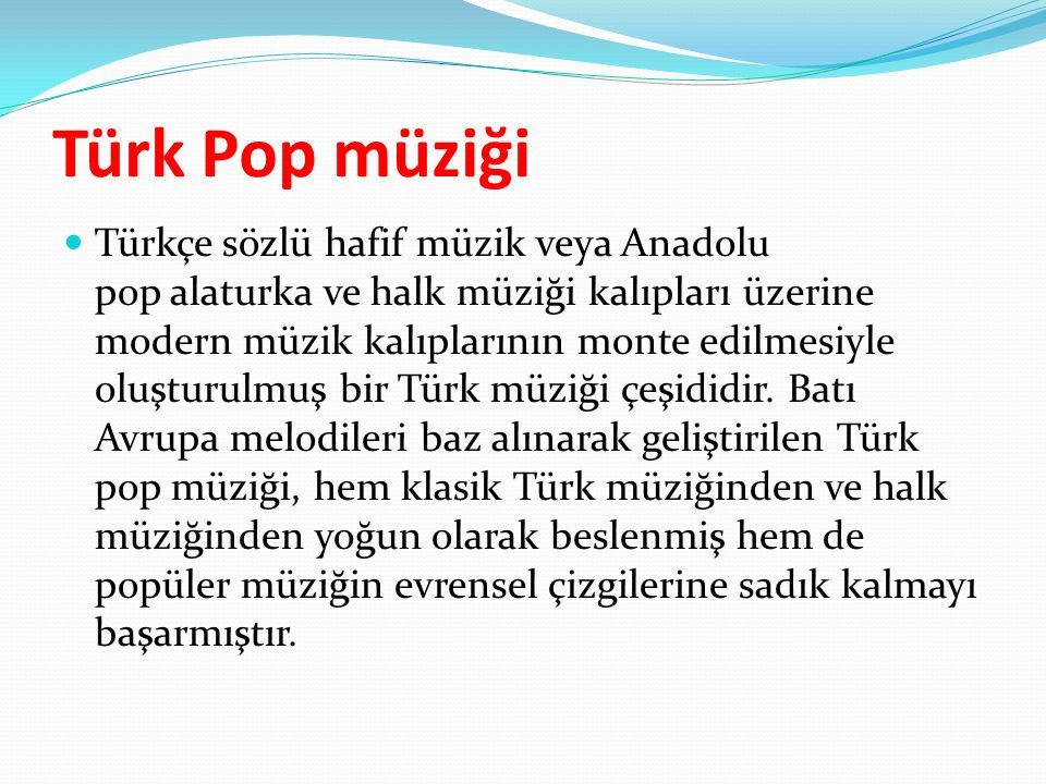 Türk Pop müziği Türkçe sözlü hafif müzik veya Anadolu pop alaturka ve halk müziği kalıpları üzerine modern müzik kalıplarının monte edilmesiyle oluşturulmuş bir Türk müziği çeşididir.