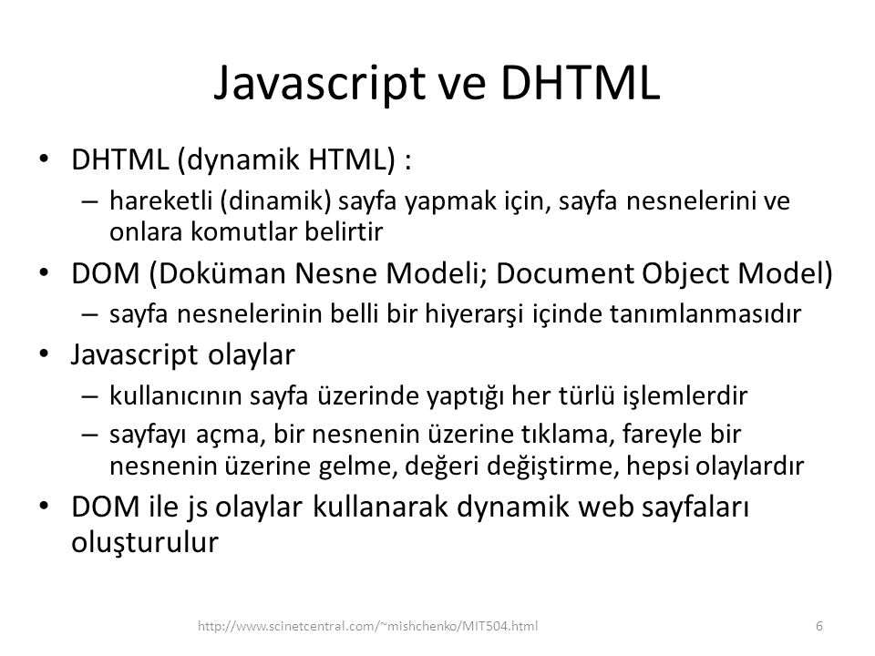 Javascript ve DHTML • DHTML (dynamik HTML) : – hareketli (dinamik) sayfa yapmak için, sayfa nesnelerini ve onlara komutlar belirtir • DOM (Doküman Nesne Modeli; Document Object Model) – sayfa nesnelerinin belli bir hiyerarşi içinde tanımlanmasıdır • Javascript olaylar – kullanıcının sayfa üzerinde yaptığı her türlü işlemlerdir – sayfayı açma, bir nesnenin üzerine tıklama, fareyle bir nesnenin üzerine gelme, değeri değiştirme, hepsi olaylardır • DOM ile js olaylar kullanarak dynamik web sayfaları oluşturulur 6http://