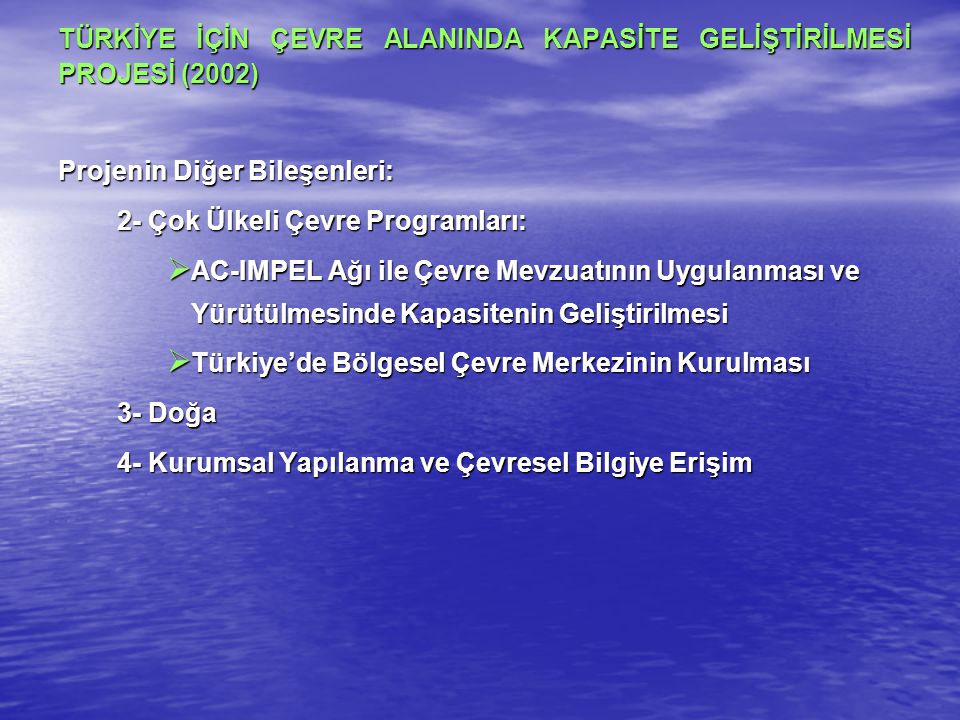 TÜRKİYE İÇİN ÇEVRE ALANINDA KAPASİTE GELİŞTİRİLMESİ PROJESİ (2002) Projenin Diğer Bileşenleri: 2- Çok Ülkeli Çevre Programları:  AC-IMPEL Ağı ile Çevre Mevzuatının Uygulanması ve Yürütülmesinde Kapasitenin Geliştirilmesi  Türkiye’de Bölgesel Çevre Merkezinin Kurulması 3- Doğa 4- Kurumsal Yapılanma ve Çevresel Bilgiye Erişim