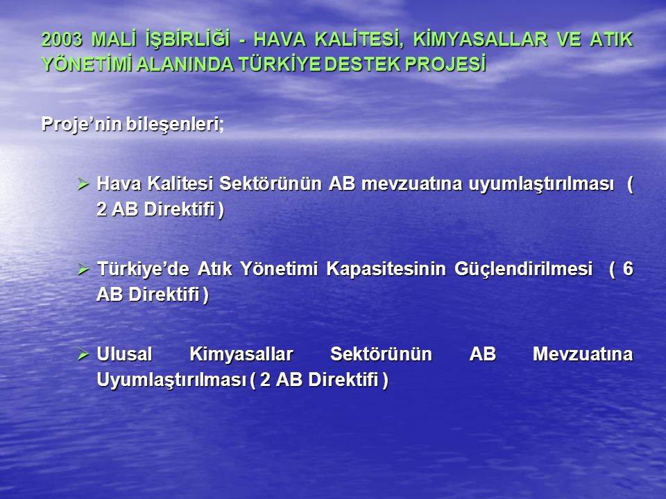 2003 MALİ İŞBİRLİĞİ - HAVA KALİTESİ, KİMYASALLAR VE ATIK YÖNETİMİ ALANINDA TÜRKİYE DESTEK PROJESİ Proje’nin bileşenleri Proje’nin bileşenleri;  Hava Kalitesi Sektörünün AB mevzuatına uyumlaştırılması ( 2 AB Direktifi )  Türkiye’de Atık Yönetimi Kapasitesinin Güçlendirilmesi ( 6 AB Direktifi )  Ulusal Kimyasallar Sektörünün AB Mevzuatına Uyumlaştırılması ( 2 AB Direktifi )