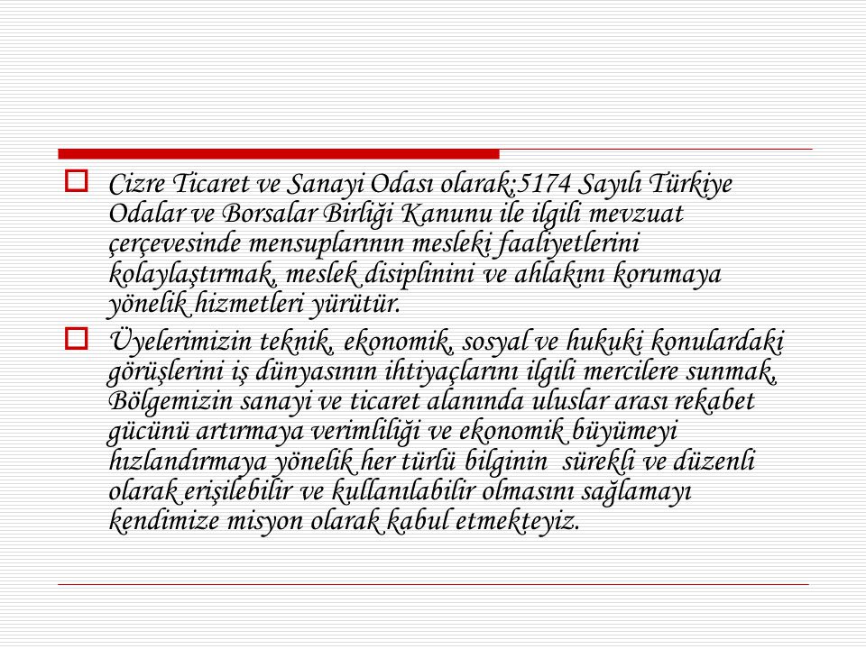 Cizre Ticaret ve Sanayi Odası olarak;5174 Sayılı Türkiye Odalar ve Borsalar Birliği Kanunu ile ilgili mevzuat çerçevesinde mensuplarının mesleki faaliyetlerini kolaylaştırmak, meslek disiplinini ve ahlakını korumaya yönelik hizmetleri yürütür.