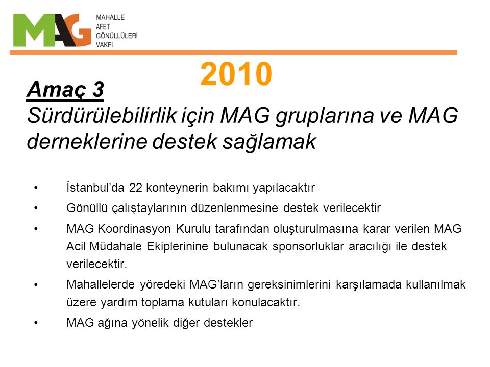 Amaç 3 Sürdürülebilirlik için MAG gruplarına ve MAG derneklerine destek sağlamak •İstanbul’da 22 konteynerin bakımı yapılacaktır •Gönüllü çalıştaylarının düzenlenmesine destek verilecektir •MAG Koordinasyon Kurulu tarafından oluşturulmasına karar verilen MAG Acil Müdahale Ekiplerinine bulunacak sponsorluklar aracılığı ile destek verilecektir.