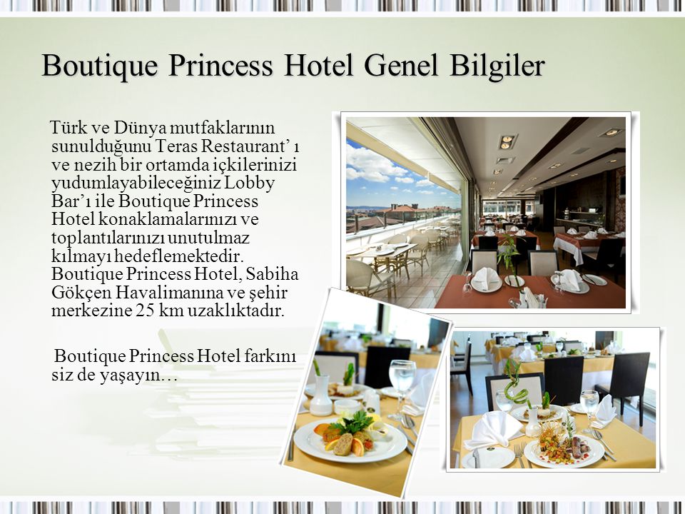 Boutique Princess Hotel Genel Bilgiler Türk ve Dünya mutfaklarının sunulduğunu Teras Restaurant’ ı ve nezih bir ortamda içkilerinizi yudumlayabileceğiniz Lobby Bar’ı ile Boutique Princess Hotel konaklamalarınızı ve toplantılarınızı unutulmaz kılmayı hedeflemektedir.