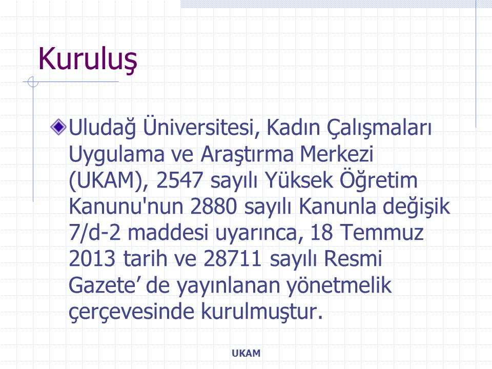 Uludağ Üniversitesi, Kadın Çalışmaları Uygulama ve Araştırma Merkezi (UKAM), 2547 sayılı Yüksek Öğretim Kanunu nun 2880 sayılı Kanunla değişik 7/d-2 maddesi uyarınca, 18 Temmuz 2013 tarih ve sayılı Resmi Gazete’ de yayınlanan yönetmelik çerçevesinde kurulmuştur.