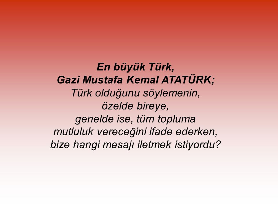 En büyük Türk, Gazi Mustafa Kemal ATATÜRK; Türk olduğunu söylemenin, özelde bireye, genelde ise, tüm topluma mutluluk vereceğini ifade ederken, bize hangi mesajı iletmek istiyordu