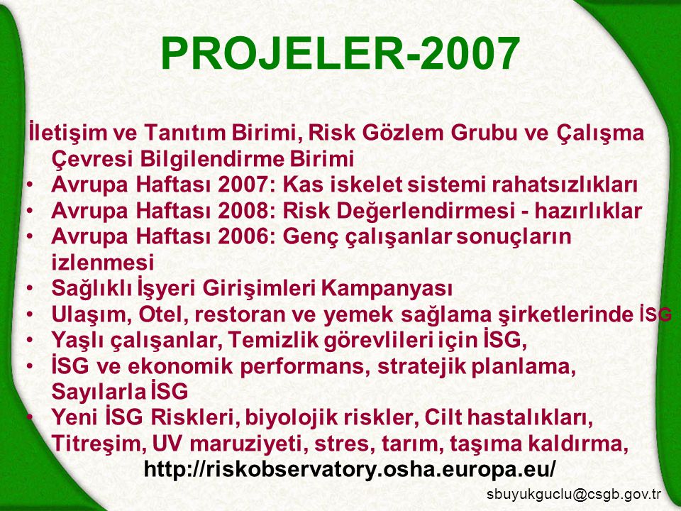 PROJELER-2007 İletişim ve Tanıtım Birimi, Risk Gözlem Grubu ve Çalışma Çevresi Bilgilendirme Birimi Avrupa Haftası 2007: Kas iskelet sistemi rahatsızlıkları Avrupa Haftası 2008: Risk Değerlendirmesi - hazırlıklar Avrupa Haftası 2006: Genç çalışanlar sonuçların izlenmesi Sağlıklı İşyeri Girişimleri Kampanyası Ulaşım, Otel, restoran ve yemek sağlama şirketlerinde İSG Yaşlı çalışanlar, Temizlik görevlileri için İSG, İSG ve ekonomik performans, stratejik planlama, Sayılarla İSG Yeni İSG Riskleri, biyolojik riskler, Cilt hastalıkları, Titreşim, UV maruziyeti, stres, tarım, taşıma kaldırma,