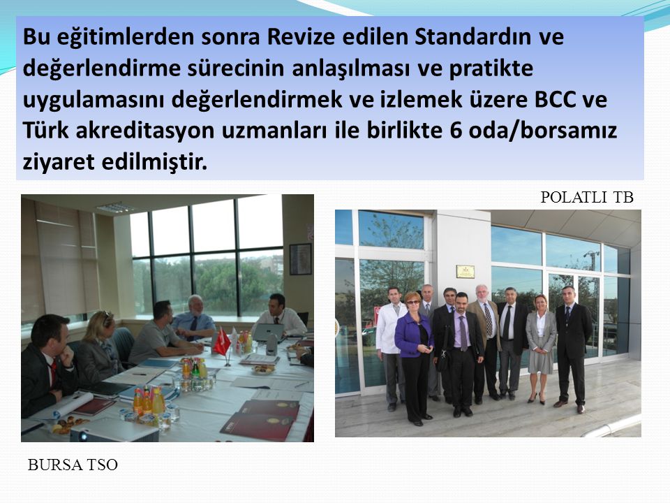 Bu eğitimlerden sonra Revize edilen Standardın ve değerlendirme sürecinin anlaşılması ve pratikte uygulamasını değerlendirmek ve izlemek üzere BCC ve Türk akreditasyon uzmanları ile birlikte 6 oda/borsamız ziyaret edilmiştir.