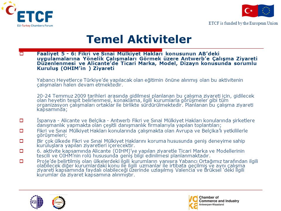 ETCF is funded by the European Union Temel Aktiviteler  Faaliyet 5 - 6: Fikri ve Sınai Mülkiyet Hakları konusunun AB’deki uygulamalarına Yönelik Çalışmaları Görmek üzere Antwerb’e Çalışma Ziyareti Düzenlenmesi ve Alicante’de Ticari Marka, Model, Dizayn konusunda sorumlu Kuruluş (OHIM’in ) Ziyareti Yabancı Heyetlerce Türkiye’de yapılacak olan eğitimin önüne alınmış olan bu aktivitenin çalışmaları halen devam etmektedir.