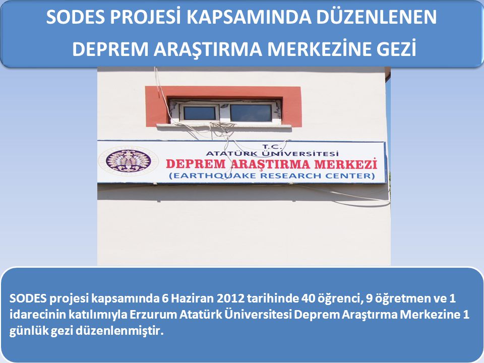 SODES PROJESİ KAPSAMINDA DÜZENLENEN DEPREM ARAŞTIRMA MERKEZİNE GEZİ SODES projesi kapsamında 6 Haziran 2012 tarihinde 40 öğrenci, 9 öğretmen ve 1 idarecinin katılımıyla Erzurum Atatürk Üniversitesi Deprem Araştırma Merkezine 1 günlük gezi düzenlenmiştir.