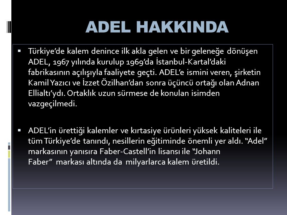 ADEL HAKKINDA  Türkiye’de kalem denince ilk akla gelen ve bir geleneğe dönüşen ADEL, 1967 yılında kurulup 1969’da İstanbul-Kartal’daki fabrikasının açılışıyla faaliyete geçti.