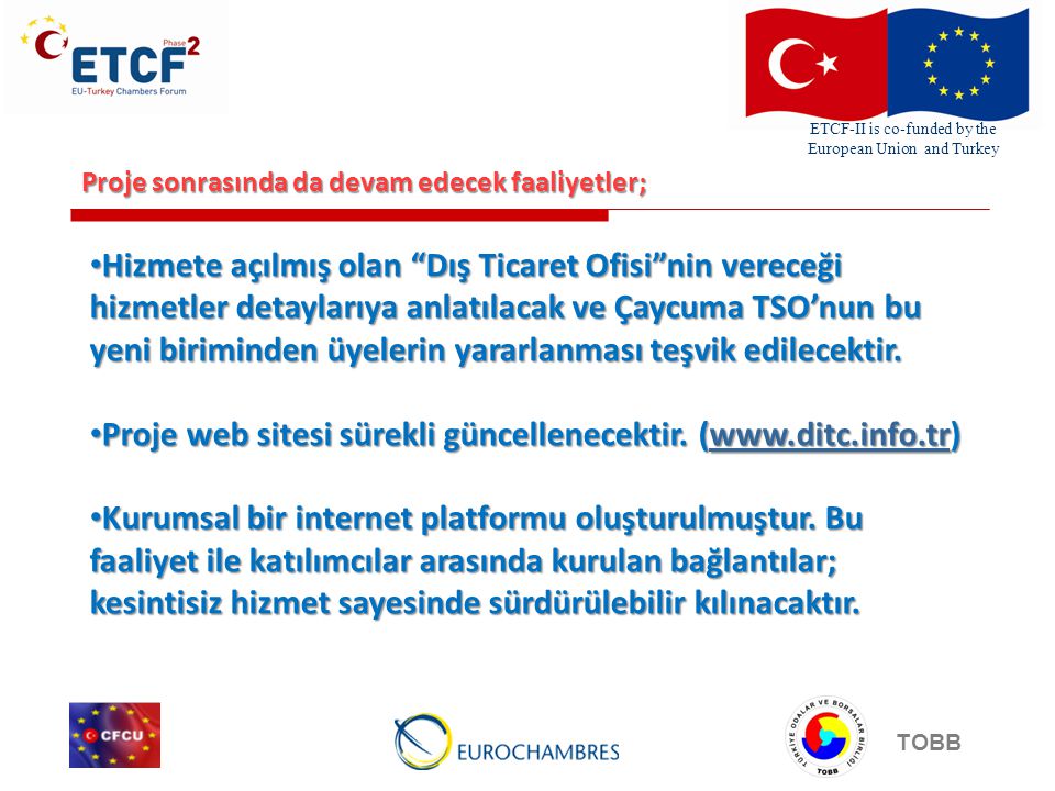 ETCF-II is co-funded by the European Union and Turkey TOBB Proje sonrasında da devam edecek faaliyetler; Hizmete açılmış olan Dış Ticaret Ofisi nin vereceği hizmetler detaylarıya anlatılacak ve Çaycuma TSO’nun bu yeni biriminden üyelerin yararlanması teşvik edilecektir.