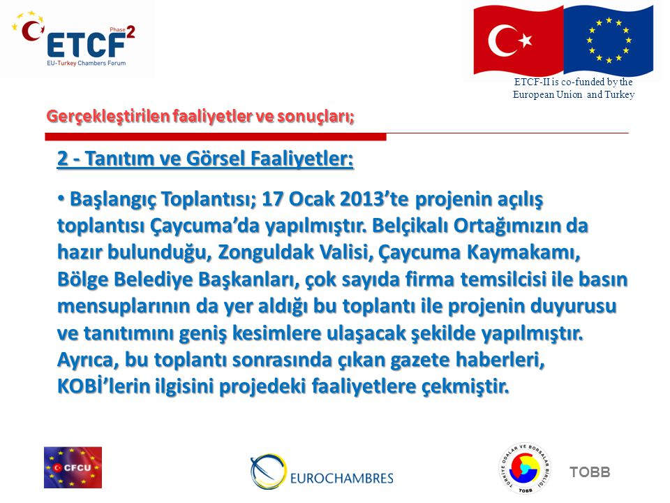 ETCF-II is co-funded by the European Union and Turkey TOBB Gerçekleştirilen faaliyetler ve sonuçları; 2 - Tanıtım ve Görsel Faaliyetler: Başlangıç Toplantısı; 17 Ocak 2013’te projenin açılış toplantısı Çaycuma’da yapılmıştır.