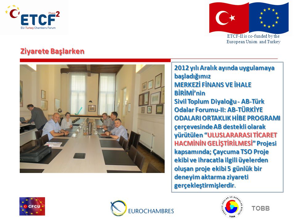 ETCF-II is co-funded by the European Union and Turkey TOBB Ziyarete Başlarken 2012 yılı Aralık ayında uygulamaya başladığımız MERKEZİ FİNANS VE İHALE BİRİMİ’nin Sivil Toplum Diyaloğu - AB-Türk Odalar Forumu-II: AB-TÜRKİYE ODALARI ORTAKLIK HİBE PROGRAMI çerçevesinde AB destekli olarak yürütülen ULUSLARARASI TİCARET HACMİNİN GELİŞTİRİLMESİ Projesi kapsamında; Çaycuma TSO Proje ekibi ve ihracatla ilgili üyelerden oluşan proje ekibi 5 günlük bir deneyim aktarma ziyareti gerçekleştirmişlerdir.