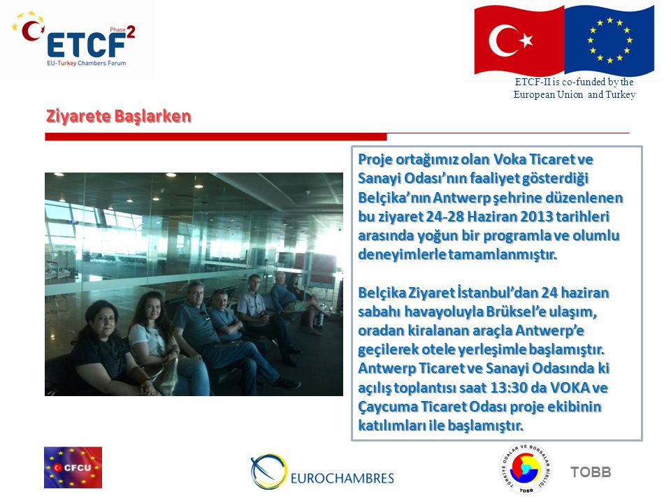ETCF-II is co-funded by the European Union and Turkey TOBB Ziyarete Başlarken Proje ortağımız olan Voka Ticaret ve Sanayi Odası’nın faaliyet gösterdiği Belçika’nın Antwerp şehrine düzenlenen bu ziyaret Haziran 2013 tarihleri arasında yoğun bir programla ve olumlu deneyimlerle tamamlanmıştır.