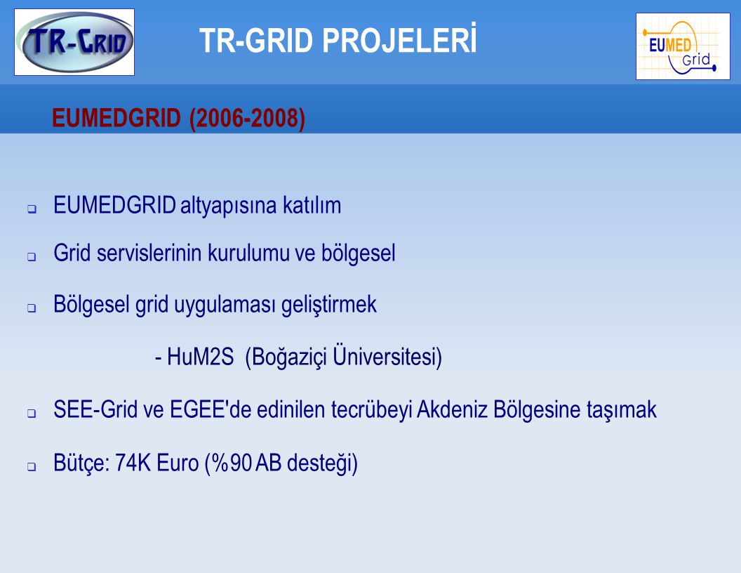 TR-GRID PROJELERİ EUMEDGRID ( )  EUMEDGRID altyapısına katılım  Grid servislerinin kurulumu ve bölgesel  Bölgesel grid uygulaması geliştirmek - HuM2S (Boğaziçi Üniversitesi)  SEE-Grid ve EGEE de edinilen tecrübeyi Akdeniz Bölgesine taşımak  Bütçe: 74K Euro (%90 AB desteği)