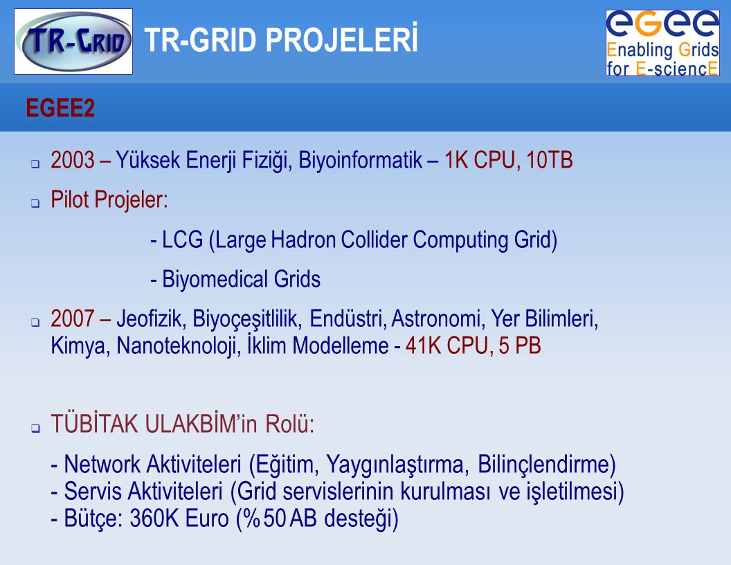 TR-GRID PROJELERİ EGEE2  2003 – Yüksek Enerji Fiziği, Biyoinformatik – 1K CPU, 10TB  Pilot Projeler: - LCG (Large Hadron Collider Computing Grid) - Biyomedical Grids  2007 – Jeofizik, Biyoçeşitlilik, Endüstri, Astronomi, Yer Bilimleri, Kimya, Nanoteknoloji, İklim Modelleme - 41K CPU, 5 PB  TÜBİTAK ULAKBİM’in Rolü: - Network Aktiviteleri (Eğitim, Yaygınlaştırma, Bilinçlendirme) - Servis Aktiviteleri (Grid servislerinin kurulması ve işletilmesi) - Bütçe: 360K Euro (%50 AB desteği)