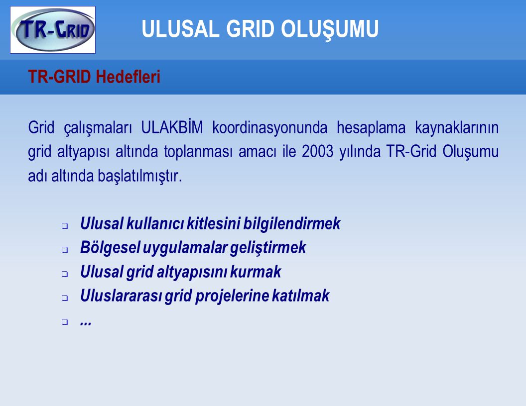 ULUSAL GRID OLUŞUMU TR-GRID Hedefleri Grid çalışmaları ULAKBİM koordinasyonunda hesaplama kaynaklarının grid altyapısı altında toplanması amacı ile 2003 yılında TR-Grid Oluşumu adı altında başlatılmıştır.