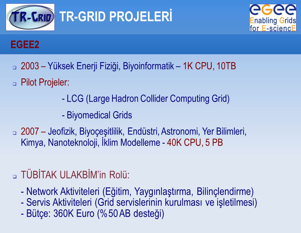 TR-GRID PROJELERİ EGEE2  2003 – Yüksek Enerji Fiziği, Biyoinformatik – 1K CPU, 10TB  Pilot Projeler: - LCG (Large Hadron Collider Computing Grid) ‏ - Biyomedical Grids  2007 – Jeofizik, Biyoçeşitlilik, Endüstri, Astronomi, Yer Bilimleri, Kimya, Nanoteknoloji, İklim Modelleme - 40K CPU, 5 PB  TÜBİTAK ULAKBİM’in Rolü: - Network Aktiviteleri (Eğitim, Yaygınlaştırma, Bilinçlendirme) ‏ - Servis Aktiviteleri (Grid servislerinin kurulması ve işletilmesi) ‏ - Bütçe: 360K Euro (%50 AB desteği) ‏