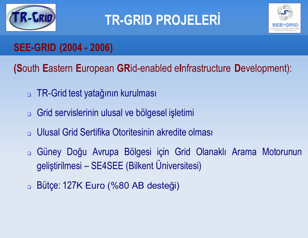 TR-GRID PROJELERİ SEE-GRID ( ) ‏ (S outh E astern E uropean GR id-enabled e I nfrastructure D evelopment):  TR-Grid test yatağının kurulması  Grid servislerinin ulusal ve bölgesel işletimi  Ulusal Grid Sertifika Otoritesinin akredite olması  Güney Doğu Avrupa Bölgesi için Grid Olanaklı Arama Motorunun geliştirilmesi – SE4SEE (Bilkent Üniversitesi) ‏  Bütçe: 127 K Euro (%80 AB desteği)‏