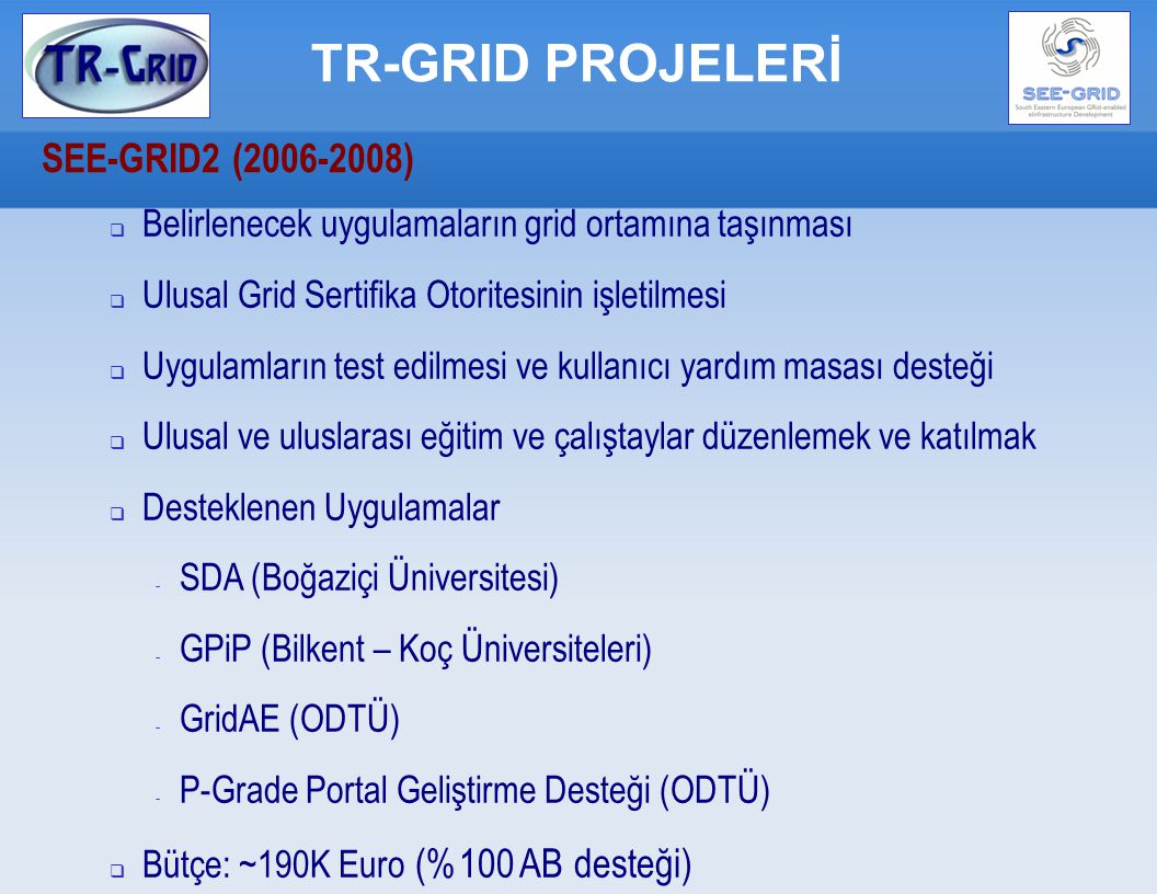 TR-GRID PROJELERİ SEE-GRID2 ( ) ‏  Belirlenecek uygulamaların grid ortamına taşınması  Ulusal Grid Sertifika Otoritesinin işletilmesi  Uygulamların test edilmesi ve kullanıcı yardım masası desteği  Ulusal ve uluslarası eğitim ve çalıştaylar düzenlemek ve katılmak  Desteklenen Uygulamalar - SDA (Boğaziçi Üniversitesi) ‏ - GPiP (Bilkent – Koç Üniversiteleri) ‏ - GridAE (ODTÜ) ‏ - P-Grade Portal Geliştirme Desteği (ODTÜ) ‏  Bütçe: ~190K Euro (%100 AB desteği) ‏