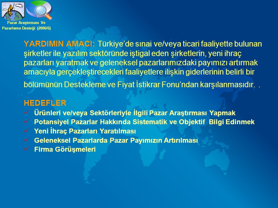 YARDIMIN AMACI: Türkiye’de sınai ve/veya ticari faaliyette bulunan şirketler ile yazılım sektöründe iştigal eden şirketlerin, yeni ihraç pazarları yaratmak ve geleneksel pazarlarımızdaki payımızı artırmak amacıyla gerçekleştirecekleri faaliyetlere ilişkin giderlerinin belirli bir bölümünün Destekleme ve Fiyat İstikrar Fonu’ndan karşılanmasıdır..