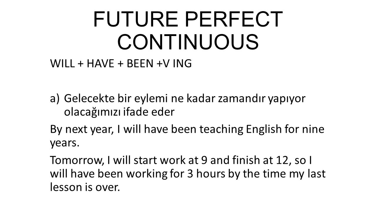 FUTURE PERFECT CONTINUOUS WILL + HAVE + BEEN +V ING a)Gelecekte bir eylemi ne kadar zamandır yapıyor olacağımızı ifade eder By next year, I will have been teaching English for nine years.