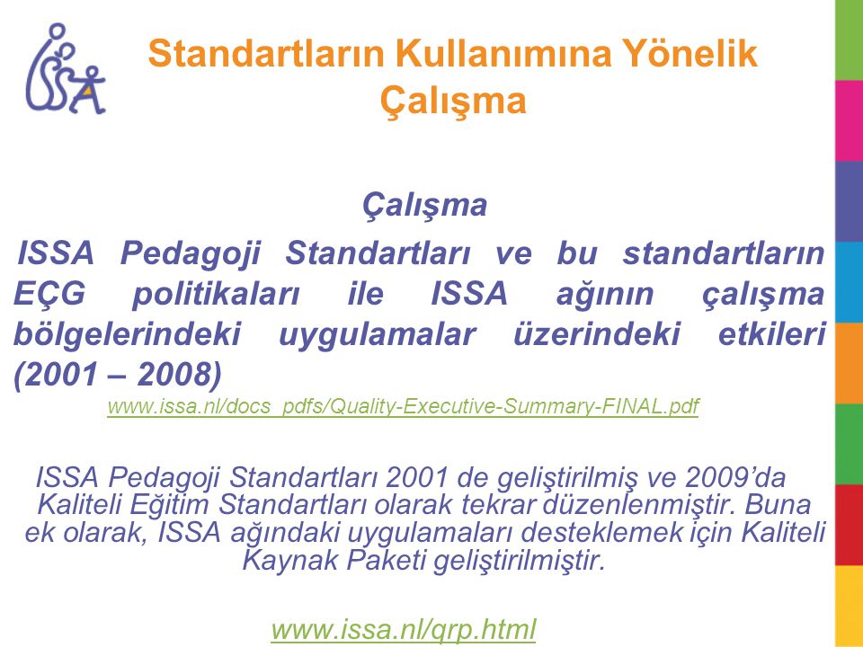 Standartların Kullanımına Yönelik Çalışma Çalışma ISSA Pedagoji Standartları ve bu standartların EÇG politikaları ile ISSA ağının çalışma bölgelerindeki uygulamalar üzerindeki etkileri (2001 – 2008)   ISSA Pedagoji Standartları 2001 de geliştirilmiş ve 2009’da Kaliteli Eğitim Standartları olarak tekrar düzenlenmiştir.