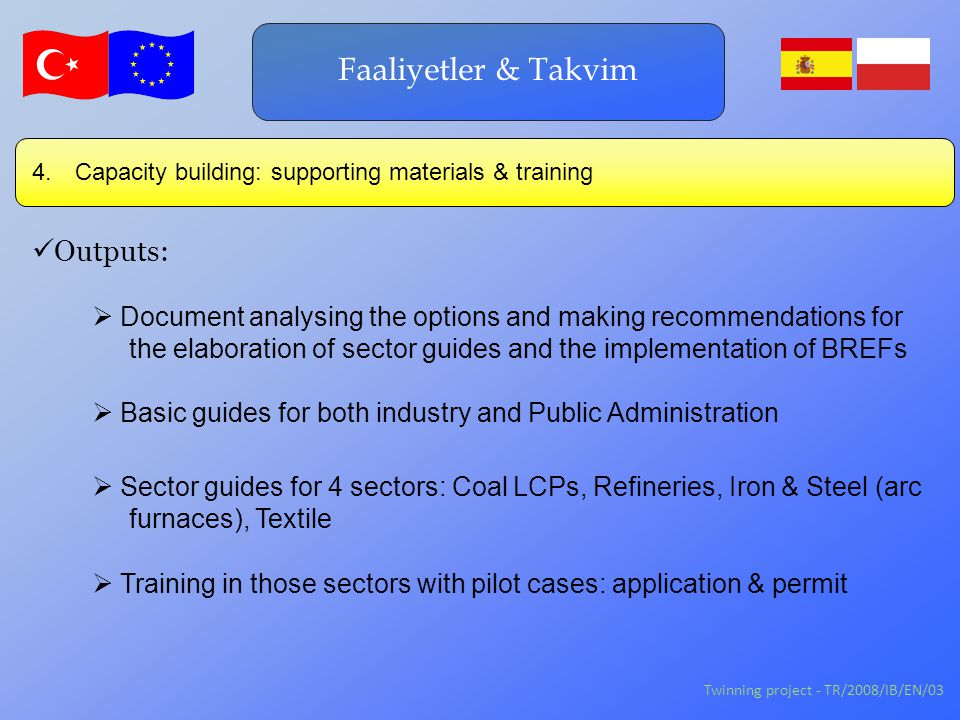 Twinning project - TR/2008/IB/EN/03 Faaliyetler & Takvim Outputs:  Training in those sectors with pilot cases: application & permit  Document analysing the options and making recommendations for the elaboration of sector guides and the implementation of BREFs  Basic guides for both industry and Public Administration 4.