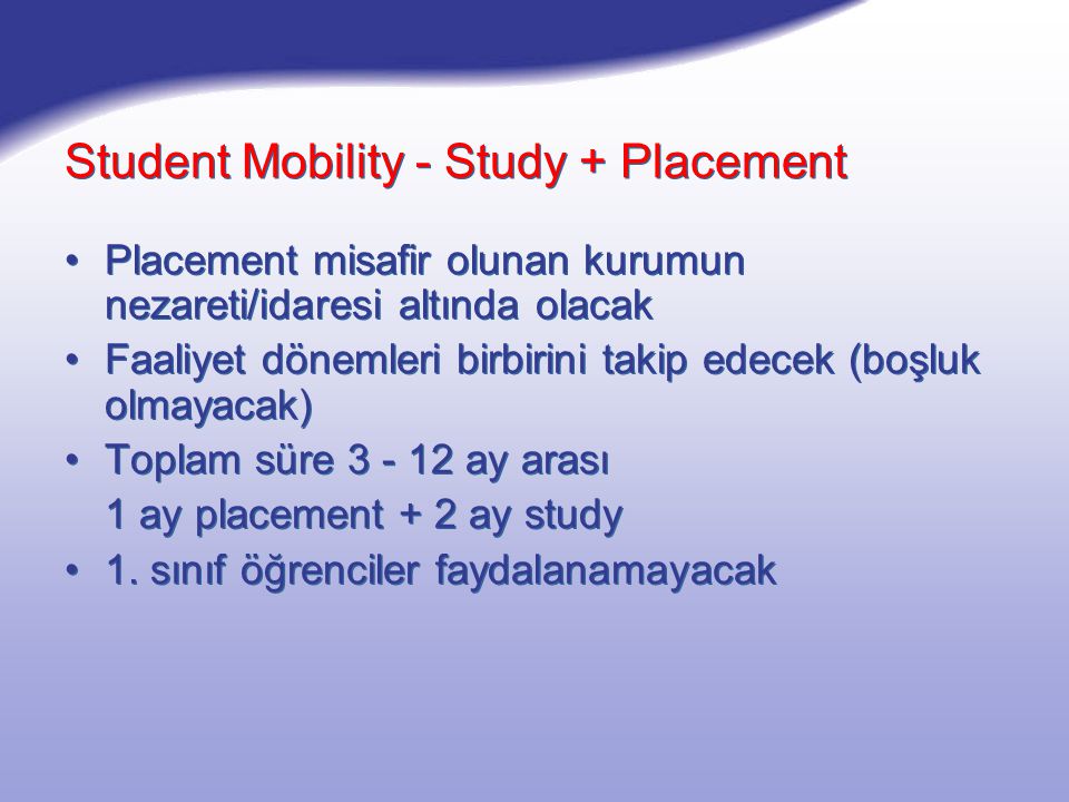 Student Mobility - Study + Placement Placement misafir olunan kurumun nezareti/idaresi altında olacak Faaliyet dönemleri birbirini takip edecek (boşluk olmayacak) Toplam süre ay arası 1 ay placement + 2 ay study 1.