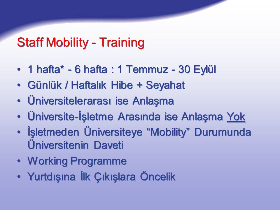 Staff Mobility - Training 1 hafta* - 6 hafta : 1 Temmuz - 30 Eylül Günlük / Haftalık Hibe + Seyahat Üniversitelerarası ise Anlaşma Üniversite-İşletme Arasında ise Anlaşma Yok İşletmeden Üniversiteye Mobility Durumunda Üniversitenin Daveti Working Programme Yurtdışına İlk Çıkışlara Öncelik 1 hafta* - 6 hafta : 1 Temmuz - 30 Eylül Günlük / Haftalık Hibe + Seyahat Üniversitelerarası ise Anlaşma Üniversite-İşletme Arasında ise Anlaşma Yok İşletmeden Üniversiteye Mobility Durumunda Üniversitenin Daveti Working Programme Yurtdışına İlk Çıkışlara Öncelik