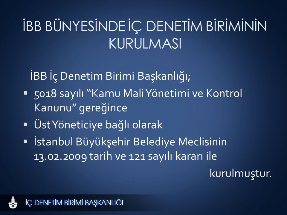 İBB BÜNYESİNDE İÇ DENETİM BİRİMİNİN KURULMASI İBB İç Denetim Birimi Başkanlığı;  5018 sayılı Kamu Mali Yönetimi ve Kontrol Kanunu gereğince  Üst Yöneticiye bağlı olarak  İstanbul Büyükşehir Belediye Meclisinin tarih ve 121 sayılı kararı ile kurulmuştur.