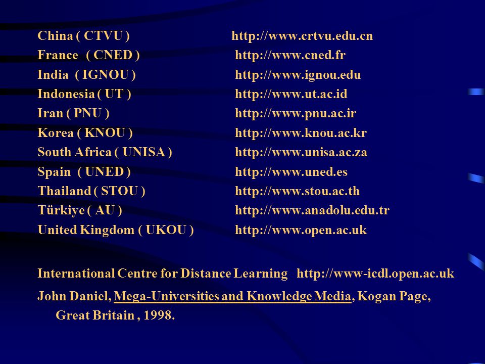China ( CTVU )  France( CNED )   India ( IGNOU )   Indonesia ( UT )   Iran ( PNU )   Korea ( KNOU )   South Africa ( UNISA )   Spain ( UNED )   Thailand ( STOU )   Türkiye ( AU )   United Kingdom ( UKOU )   International Centre for Distance Learning   John Daniel, Mega-Universities and Knowledge Media, Kogan Page, Great Britain, 1998.