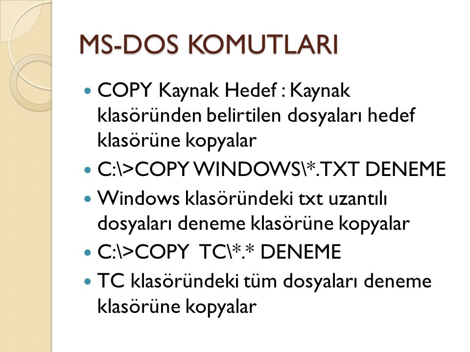 MS-DOS KOMUTLARI COPY Kaynak Hedef : Kaynak klasöründen belirtilen dosyaları hedef klasörüne kopyalar C:\>COPY WINDOWS\*.TXT DENEME Windows klasöründeki txt uzantılı dosyaları deneme klasörüne kopyalar C:\>COPY TC\*.* DENEME TC klasöründeki tüm dosyaları deneme klasörüne kopyalar