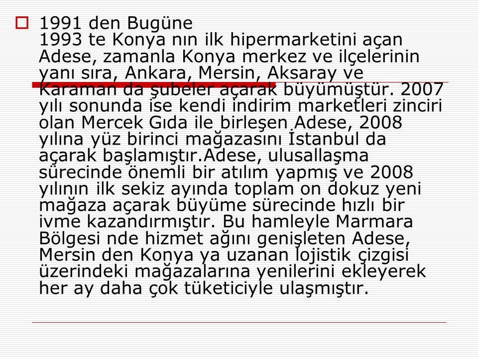  1991 den Bugüne 1993 te Konya nın ilk hipermarketini açan Adese, zamanla Konya merkez ve ilçelerinin yanı sıra, Ankara, Mersin, Aksaray ve Karaman da şubeler açarak büyümüştür.