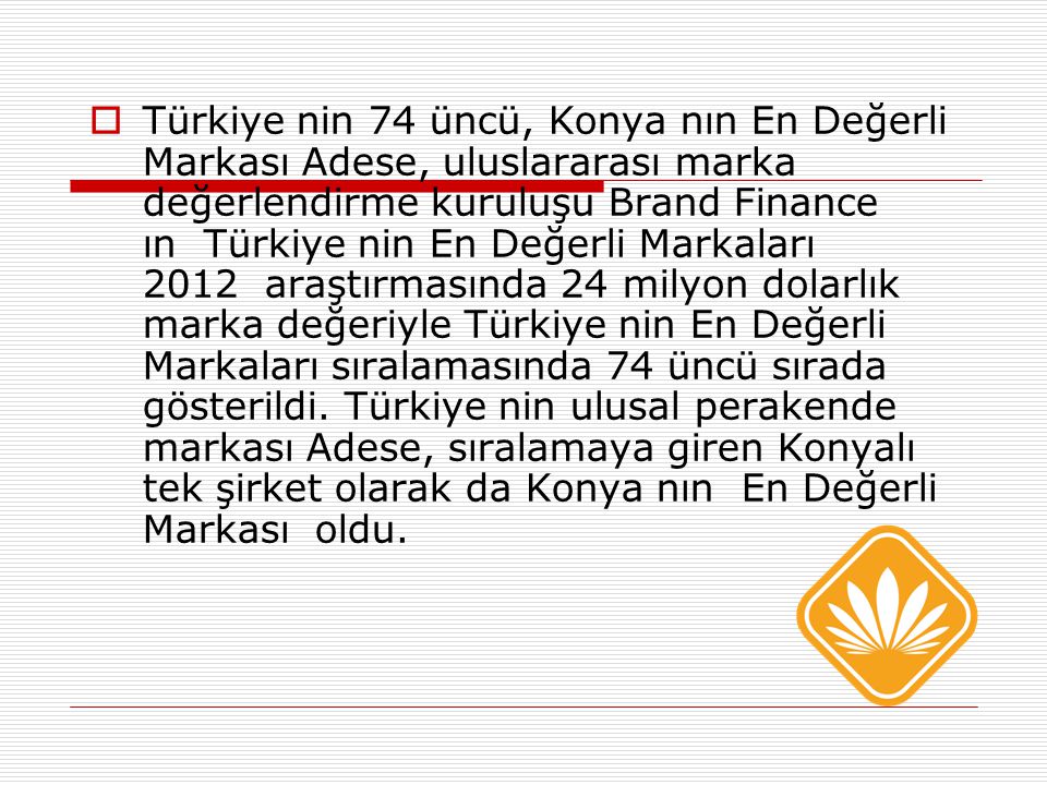  Türkiye nin 74 üncü, Konya nın En Değerli Markası Adese, uluslararası marka değerlendirme kuruluşu Brand Finance ın Türkiye nin En Değerli Markaları 2012 araştırmasında 24 milyon dolarlık marka değeriyle Türkiye nin En Değerli Markaları sıralamasında 74 üncü sırada gösterildi.