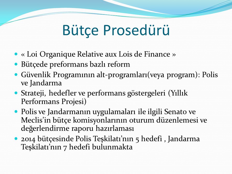 Bütçe Prosedürü « Loi Organique Relative aux Lois de Finance » Bütçede preformans bazlı reform Güvenlik Programının alt-programları(veya program): Polis ve Jandarma Strateji, hedefler ve performans göstergeleri (Yıllık Performans Projesi) Polis ve Jandarmanın uygulamaları ile ilgili Senato ve Meclis’in bütçe komisyonlarının oturum düzenlemesi ve değerlendirme raporu hazırlaması 2014 bütçesinde Polis Teşkilatı’nın 5 hedefi, Jandarma Teşkilatı’nın 7 hedefi bulunmakta