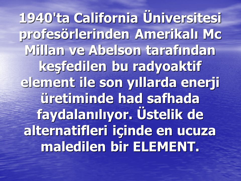 1940 ta California Üniversitesi profesörlerinden Amerikalı Mc Millan ve Abelson tarafından keşfedilen bu radyoaktif element ile son yıllarda enerji üretiminde had safhada faydalanılıyor.