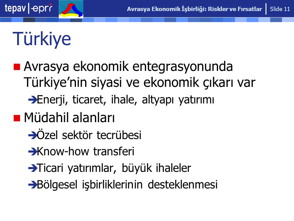 Avrasya Ekonomik İşbirliği: Riskler ve Fırsatlar Slide 11 Türkiye Avrasya ekonomik entegrasyonunda Türkiye’nin siyasi ve ekonomik çıkarı var  Enerji, ticaret, ihale, altyapı yatırımı Müdahil alanları  Özel sektör tecrübesi  Know-how transferi  Ticari yatırımlar, büyük ihaleler  Bölgesel işbirliklerinin desteklenmesi