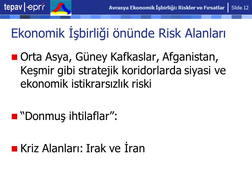 Avrasya Ekonomik İşbirliği: Riskler ve Fırsatlar Slide 12 Ekonomik İşbirliği önünde Risk Alanları Orta Asya, Güney Kafkaslar, Afganistan, Keşmir gibi stratejik koridorlarda siyasi ve ekonomik istikrarsızlık riski Donmuş ihtilaflar : Kriz Alanları: Irak ve İran