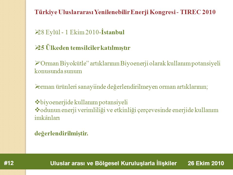 #12 Uluslar arası ve Bölgesel Kuruluşlarla İlişkiler 26 Ekim 2010 Türkiye Uluslararası Yenilenebilir Enerji Kongresi - TIREC 2010  28 Eylül - 1 Ekim 2010-İstanbul  25 Ülkeden temsilciler katılmıştır  Orman Biyokütle artıklarının Biyoenerji olarak kullanım potansiyeli konusunda sunum  orman ürünleri sanayiinde değerlendirilmeyen orman artıklarının;  biyoenerjide kullanım potansiyeli  odunun enerji verimliliği ve etkinliği çerçevesinde enerjide kullanım imkânları değerlendirilmiştir.