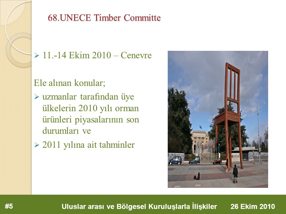 68.UNECE Timber Committe  Ekim 2010 – Cenevre Ele alınan konular;  uzmanlar tarafından üye ülkelerin 2010 yılı orman ürünleri piyasalarının son durumları ve  2011 yılına ait tahminler #5 Uluslar arası ve Bölgesel Kuruluşlarla İlişkiler 26 Ekim 2010