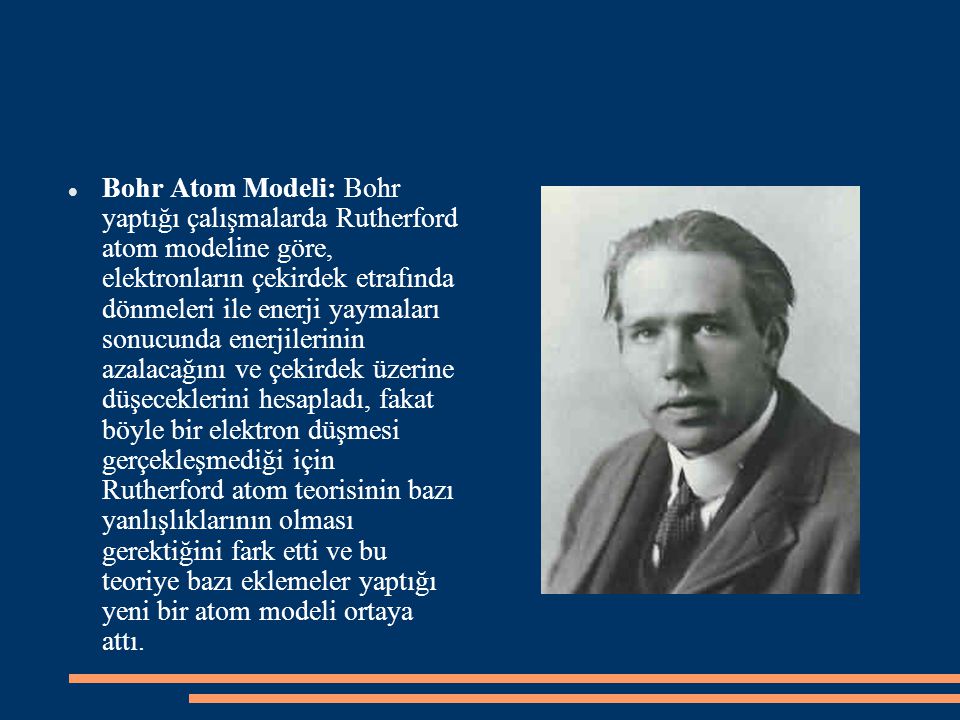 Bohr Atom Modeli: Bohr yaptığı çalışmalarda Rutherford atom modeline göre, elektronların çekirdek etrafında dönmeleri ile enerji yaymaları sonucunda enerjilerinin azalacağını ve çekirdek üzerine düşeceklerini hesapladı, fakat böyle bir elektron düşmesi gerçekleşmediği için Rutherford atom teorisinin bazı yanlışlıklarının olması gerektiğini fark etti ve bu teoriye bazı eklemeler yaptığı yeni bir atom modeli ortaya attı.