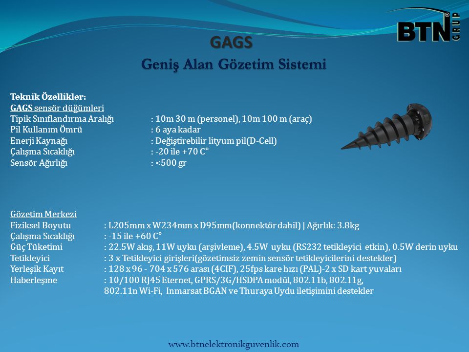 GAGS Teknik Özellikler: GAGS sensör düğümleri Tipik Sınıflandırma Aralığı: 10m 30 m (personel), 10m 100 m (araç) Pil Kullanım Ömrü: 6 aya kadar Enerji Kaynağı: Değiştirebilir lityum pil(D-Cell) Çalışma Sıcaklığı: -20 ile +70 C° Sensör Ağırlığı: <500 gr Gözetim Merkezi Fiziksel Boyutu: L205mm x W234mm x D95mm(konnektör dahil) | Ağırlık: 3.8kg Çalışma Sıcaklığı: -15 ile +60 C° Güç Tüketimi: 22.5W akış, 11W uyku (arşivleme), 4.5W uyku (RS232 tetikleyici etkin), 0.5W derin uyku Tetikleyici: 3 x Tetikleyici girişleri(gözetimsiz zemin sensör tetikleyicilerini destekler) Yerleşik Kayıt: 128 x x 576 arası (4CIF), 25fps kare hızı (PAL)-2 x SD kart yuvaları Haberleşme: 10/100 RJ45 Eternet, GPRS/3G/HSDPA modül, b, g, n Wi-Fi, Inmarsat BGAN ve Thuraya Uydu iletişimini destekler