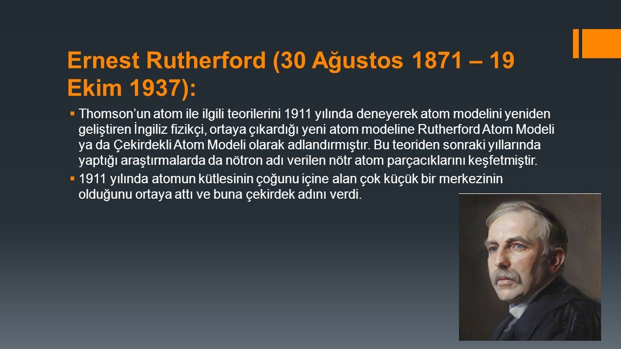 Ernest Rutherford (30 Ağustos 1871 – 19 Ekim 1937):  Thomson’un atom ile ilgili teorilerini 1911 yılında deneyerek atom modelini yeniden geliştiren İngiliz fizikçi, ortaya çıkardığı yeni atom modeline Rutherford Atom Modeli ya da Çekirdekli Atom Modeli olarak adlandırmıştır.